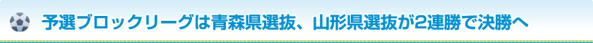予選ブロックリーグは青森県選抜、山形県選抜が2連勝で決勝へ