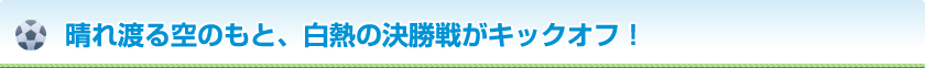 晴れ渡る空のもと、白熱の決勝戦がキックオフ！