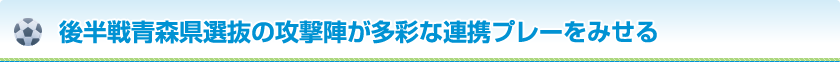 後半戦青森県選抜の攻撃陣が多彩な連携プレーをみせる